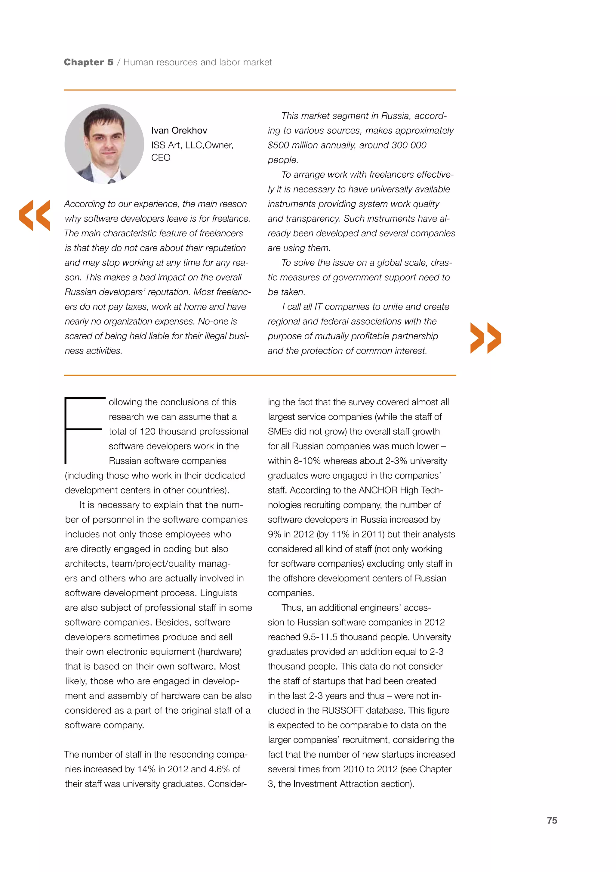 Chapter 5 / Human resources and labor market

This market segment in Russia, accordIvan Orekhov

ing to various sources, makes approximately

ISS Art, LLC,Owner,
CEO

$500 million annually, around 300 000
people.
To arrange work with freelancers effectively it is necessary to have universally available

According to our experience, the main reason

instruments providing system work quality

why software developers leave is for freelance.

and transparency. Such instruments have al-

The main characteristic feature of freelancers

ready been developed and several companies

is that they do not care about their reputation

are using them.

and may stop working at any time for any rea-

To solve the issue on a global scale, dras-

son. This makes a bad impact on the overall

tic measures of government support need to

Russian developers’ reputation. Most freelanc-

be taken.

ers do not pay taxes, work at home and have

I call all IT companies to unite and create

nearly no organization expenses. No-one is

regional and federal associations with the

scared of being held liable for their illegal busi-

purpose of mutually profitable partnership

ness activities.

and the protection of common interest.

F

ollowing the conclusions of this

ing the fact that the survey covered almost all

research we can assume that a

largest service companies (while the staff of

total of 120 thousand professional

SMEs did not grow) the overall staff growth

software developers work in the

for all Russian companies was much lower –

Russian software companies

within 8-10% whereas about 2-3% university

(including those who work in their dedicated

graduates were engaged in the companies’

development centers in other countries).

staff. According to the ANCHOR High Tech-

It is necessary to explain that the num-

nologies recruiting company, the number of

ber of personnel in the software companies

software developers in Russia increased by

includes not only those employees who

9% in 2012 (by 11% in 2011) but their analysts

are directly engaged in coding but also

considered all kind of staff (not only working

architects, team/project/quality manag-

for software companies) excluding only staff in

ers and others who are actually involved in

the offshore development centers of Russian

software development process. Linguists

companies.

are also subject of professional staff in some

Thus, an additional engineers’ acces-

software companies. Besides, software

sion to Russian software companies in 2012

developers sometimes produce and sell

reached 9.5-11.5 thousand people. University

their own electronic equipment (hardware)

graduates provided an addition equal to 2-3

that is based on their own software. Most

thousand people. This data do not consider

likely, those who are engaged in develop-

the staff of startups that had been created

ment and assembly of hardware can be also

in the last 2-3 years and thus – were not in-

considered as a part of the original staff of a

cluded in the RUSSOFT database. This figure

software company.

is expected to be comparable to data on the

The number of staff in the responding compa-

fact that the number of new startups increased

larger companies’ recruitment, considering the
nies increased by 14% in 2012 and 4.6% of

several times from 2010 to 2012 (see Chapter

their staff was university graduates. Consider-

3, the Investment Attraction section).

75

 