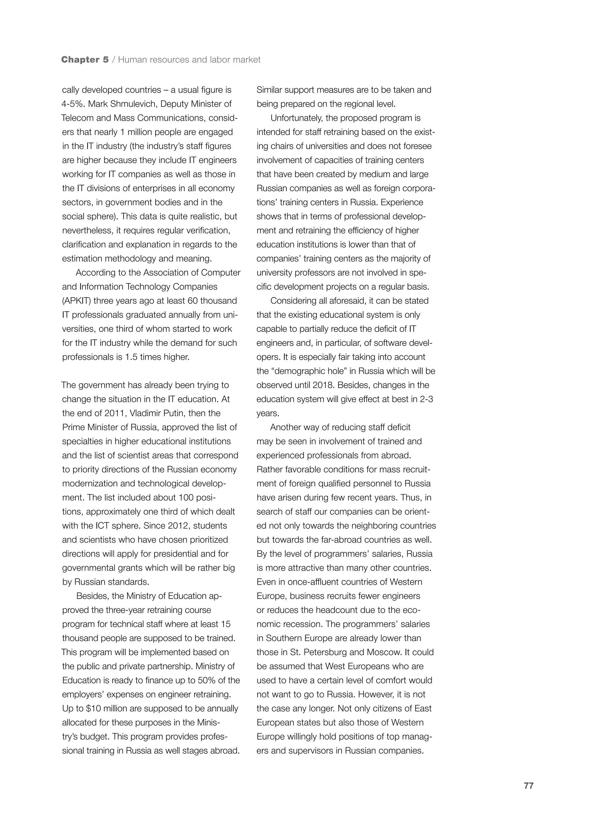 Chapter 5 / Human resources and labor market
cally developed countries – a usual figure is

Similar support measures are to be taken and

4-5%. Mark Shmulevich, Deputy Minister of

being prepared on the regional level.

Telecom and Mass Communications, consid-

Unfortunately, the proposed program is

ers that nearly 1 million people are engaged

intended for staff retraining based on the exist-

in the IT industry (the industry’s staff figures

ing chairs of universities and does not foresee

are higher because they include IT engineers

involvement of capacities of training centers

working for IT companies as well as those in

that have been created by medium and large

the IT divisions of enterprises in all economy

Russian companies as well as foreign corpora-

sectors, in government bodies and in the

tions’ training centers in Russia. Experience

social sphere). This data is quite realistic, but

shows that in terms of professional develop-

nevertheless, it requires regular verification,

ment and retraining the efficiency of higher

clarification and explanation in regards to the

education institutions is lower than that of

estimation methodology and meaning.

companies’ training centers as the majority of

According to the Association of Computer
and Information Technology Companies
(APKIT) three years ago at least 60 thousand

university professors are not involved in specific development projects on a regular basis.
Considering all aforesaid, it can be stated

IT professionals graduated annually from uni-

that the existing educational system is only

versities, one third of whom started to work

capable to partially reduce the deficit of IT

for the IT industry while the demand for such

engineers and, in particular, of software devel-

professionals is 1.5 times higher.

opers. It is especially fair taking into account

The government has already been trying to

observed until 2018. Besides, changes in the

change the situation in the IT education. At

education system will give effect at best in 2-3

the end of 2011, Vladimir Putin, then the

years.

the “demographic hole” in Russia which will be

Prime Minister of Russia, approved the list of

Another way of reducing staff deficit

specialties in higher educational institutions

may be seen in involvement of trained and

and the list of scientist areas that correspond

experienced professionals from abroad.

to priority directions of the Russian economy

Rather favorable conditions for mass recruit-

modernization and technological develop-

ment of foreign qualified personnel to Russia

ment. The list included about 100 posi-

have arisen during few recent years. Thus, in

tions, approximately one third of which dealt

search of staff our companies can be orient-

with the ICT sphere. Since 2012, students

ed not only towards the neighboring countries

and scientists who have chosen prioritized

but towards the far-abroad countries as well.

directions will apply for presidential and for

By the level of programmers’ salaries, Russia

governmental grants which will be rather big

is more attractive than many other countries.

by Russian standards.

Even in once-affluent countries of Western

Besides, the Ministry of Education ap-

Europe, business recruits fewer engineers

proved the three-year retraining course

or reduces the headcount due to the eco-

program for technical staff where at least 15

nomic recession. The programmers’ salaries

thousand people are supposed to be trained.

in Southern Europe are already lower than

This program will be implemented based on

those in St. Petersburg and Moscow. It could

the public and private partnership. Ministry of

be assumed that West Europeans who are

Education is ready to finance up to 50% of the

used to have a certain level of comfort would

employers’ expenses on engineer retraining.

not want to go to Russia. However, it is not

Up to $10 million are supposed to be annually

the case any longer. Not only citizens of East

allocated for these purposes in the Minis-

European states but also those of Western

try’s budget. This program provides profes-

Europe willingly hold positions of top manag-

sional training in Russia as well stages abroad.

ers and supervisors in Russian companies.

77

 