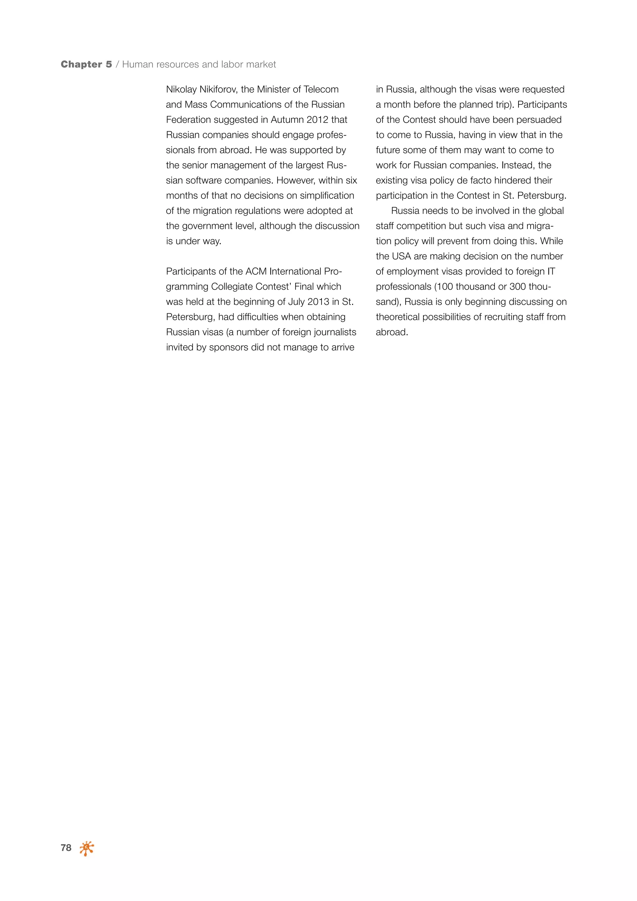 Chapter 5 / Human resources and labor market
Nikolay Nikiforov, the Minister of Telecom

in Russia, although the visas were requested

and Mass Communications of the Russian

a month before the planned trip). Participants

Federation suggested in Autumn 2012 that

of the Contest should have been persuaded

Russian companies should engage profes-

to come to Russia, having in view that in the

sionals from abroad. He was supported by

future some of them may want to come to

the senior management of the largest Rus-

work for Russian companies. Instead, the

sian software companies. However, within six

existing visa policy de facto hindered their

months of that no decisions on simplification

participation in the Contest in St. Petersburg.

of the migration regulations were adopted at

Russia needs to be involved in the global

the government level, although the discussion

staff competition but such visa and migra-

is under way.

tion policy will prevent from doing this. While
the USA are making decision on the number

Participants of the ACM International Pro-

of employment visas provided to foreign IT

gramming Collegiate Contest’ Final which

professionals (100 thousand or 300 thou-

was held at the beginning of July 2013 in St.

sand), Russia is only beginning discussing on

Petersburg, had difficulties when obtaining

theoretical possibilities of recruiting staff from

Russian visas (a number of foreign journalists

abroad.

invited by sponsors did not manage to arrive

78

 