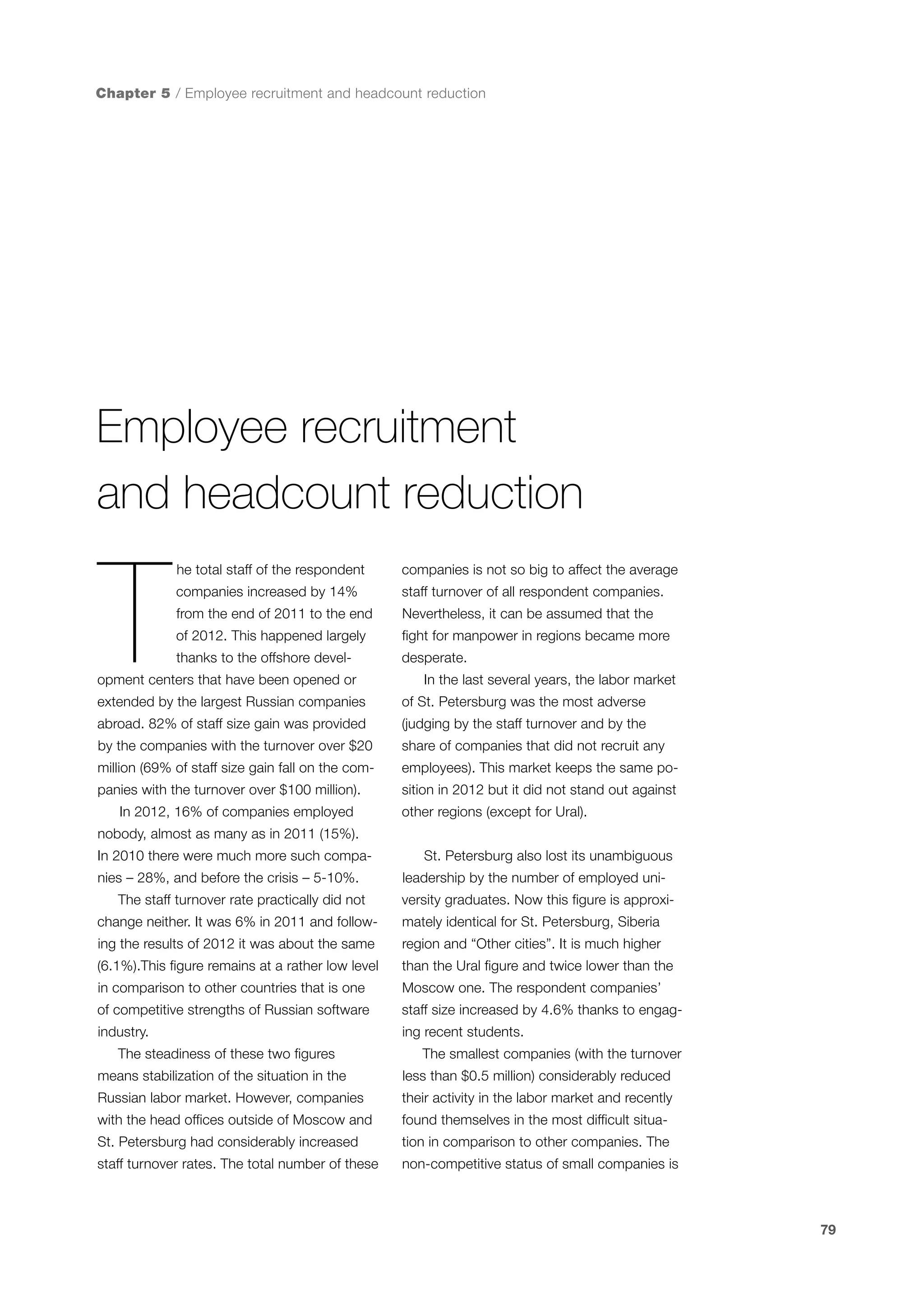 Chapter 5 / Employee recruitment and headcount reduction

Employee recruitment
and headcount reduction

T

he total staff of the respondent

companies is not so big to affect the average

companies increased by 14%

staff turnover of all respondent companies.

from the end of 2011 to the end

Nevertheless, it can be assumed that the

of 2012. This happened largely

fight for manpower in regions became more

thanks to the offshore devel-

desperate.

opment centers that have been opened or

In the last several years, the labor market

extended by the largest Russian companies

of St. Petersburg was the most adverse

abroad. 82% of staff size gain was provided

(judging by the staff turnover and by the

by the companies with the turnover over $20

share of companies that did not recruit any

million (69% of staff size gain fall on the com-

employees). This market keeps the same po-

panies with the turnover over $100 million).

sition in 2012 but it did not stand out against

In 2012, 16% of companies employed

other regions (except for Ural).

nobody, almost as many as in 2011 (15%).
In 2010 there were much more such companies – 28%, and before the crisis – 5-10%.
The staff turnover rate practically did not

St. Petersburg also lost its unambiguous
leadership by the number of employed university graduates. Now this figure is approxi-

change neither. It was 6% in 2011 and follow-

mately identical for St. Petersburg, Siberia

ing the results of 2012 it was about the same

region and “Other cities”. It is much higher

(6.1%).This figure remains at a rather low level

than the Ural figure and twice lower than the

in comparison to other countries that is one

Moscow one. The respondent companies’

of competitive strengths of Russian software

staff size increased by 4.6% thanks to engag-

industry.

ing recent students.

The steadiness of these two figures

The smallest companies (with the turnover

means stabilization of the situation in the

less than $0.5 million) considerably reduced

Russian labor market. However, companies

their activity in the labor market and recently

with the head offices outside of Moscow and

found themselves in the most difficult situa-

St. Petersburg had considerably increased

tion in comparison to other companies. The

staff turnover rates. The total number of these

non-competitive status of small companies is

79

 