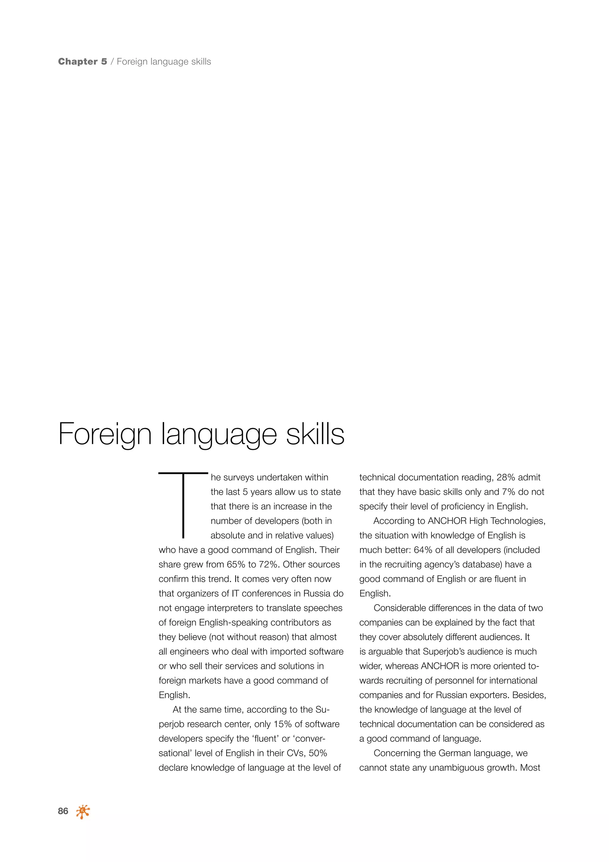 Chapter 5 / Foreign language skills

Foreign language skills

T

he surveys undertaken within

technical documentation reading, 28% admit

the last 5 years allow us to state

that they have basic skills only and 7% do not

that there is an increase in the

specify their level of proficiency in English.

number of developers (both in
absolute and in relative values)

According to ANCHOR High Technologies,
the situation with knowledge of English is

who have a good command of English. Their

much better: 64% of all developers (included

share grew from 65% to 72%. Other sources

in the recruiting agency’s database) have a

confirm this trend. It comes very often now

good command of English or are fluent in

that organizers of IT conferences in Russia do

English.

not engage interpreters to translate speeches

Considerable differences in the data of two

of foreign English-speaking contributors as

companies can be explained by the fact that

they believe (not without reason) that almost

they cover absolutely different audiences. It

all engineers who deal with imported software

is arguable that Superjob’s audience is much

or who sell their services and solutions in

wider, whereas ANCHOR is more oriented to-

foreign markets have a good command of

wards recruiting of personnel for international

English.

companies and for Russian exporters. Besides,

At the same time, according to the Su-

the knowledge of language at the level of

perjob research center, only 15% of software

technical documentation can be considered as

developers specify the ‘fluent’ or ‘conver-

a good command of language.

sational’ level of English in their CVs, 50%
declare knowledge of language at the level of

86

Concerning the German language, we
cannot state any unambiguous growth. Most

 