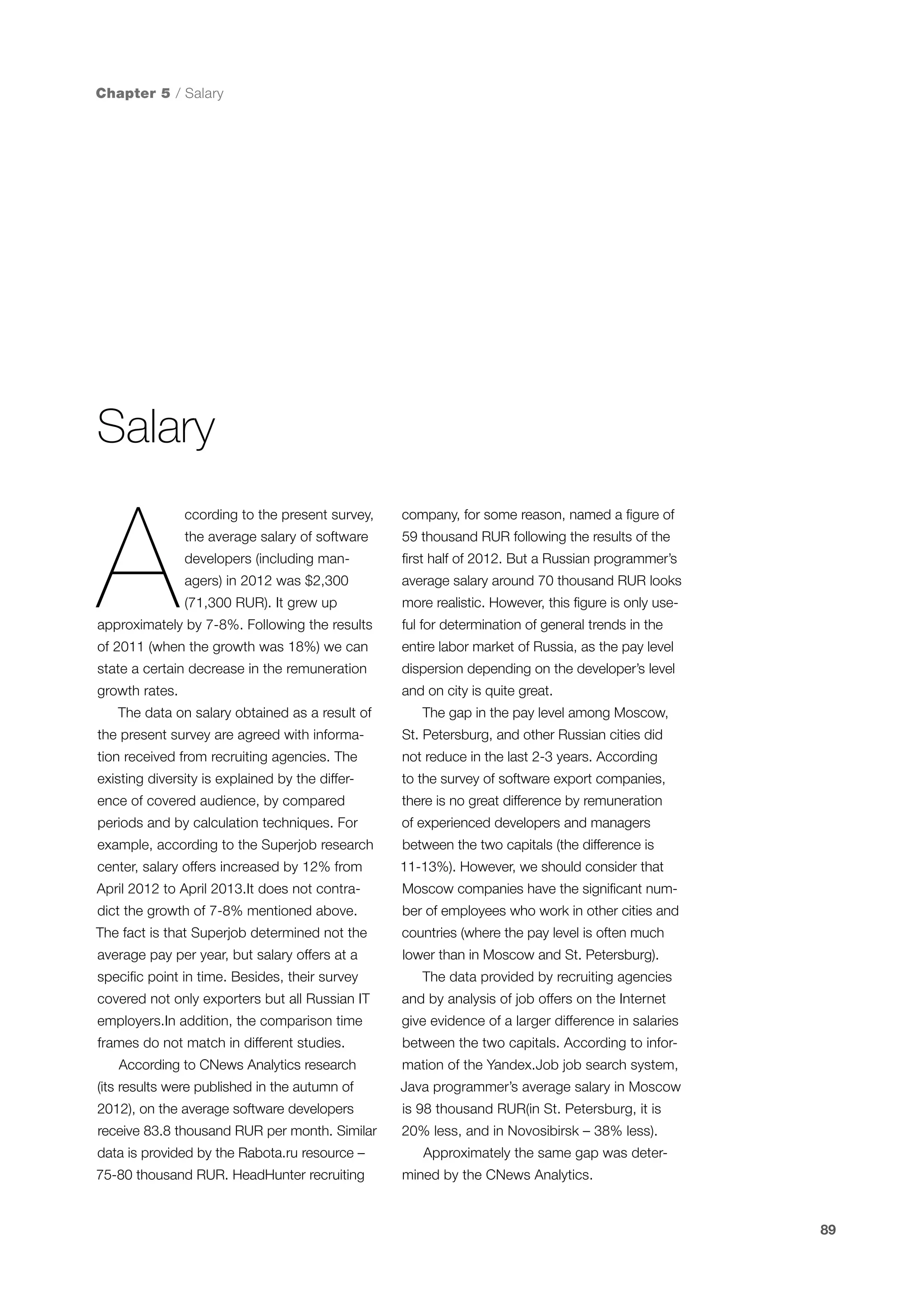 Chapter 5 / Salary

Salary

A

ccording to the present survey,

company, for some reason, named a figure of

the average salary of software

59 thousand RUR following the results of the

developers (including man-

first half of 2012. But a Russian programmer’s

agers) in 2012 was $2,300

average salary around 70 thousand RUR looks

(71,300 RUR). It grew up

more realistic. However, this figure is only use-

approximately by 7-8%. Following the results

ful for determination of general trends in the

of 2011 (when the growth was 18%) we can

entire labor market of Russia, as the pay level

state a certain decrease in the remuneration

dispersion depending on the developer’s level

growth rates.

and on city is quite great.

The data on salary obtained as a result of

The gap in the pay level among Moscow,

the present survey are agreed with informa-

St. Petersburg, and other Russian cities did

tion received from recruiting agencies. The

not reduce in the last 2-3 years. According

existing diversity is explained by the differ-

to the survey of software export companies,

ence of covered audience, by compared

there is no great difference by remuneration

periods and by calculation techniques. For

of experienced developers and managers

example, according to the Superjob research

between the two capitals (the difference is

center, salary offers increased by 12% from

11-13%). However, we should consider that

April 2012 to April 2013.It does not contra-

Moscow companies have the significant num-

dict the growth of 7-8% mentioned above.

ber of employees who work in other cities and

The fact is that Superjob determined not the

countries (where the pay level is often much

average pay per year, but salary offers at a

lower than in Moscow and St. Petersburg).

specific point in time. Besides, their survey

The data provided by recruiting agencies

covered not only exporters but all Russian IT

and by analysis of job offers on the Internet

employers.In addition, the comparison time

give evidence of a larger difference in salaries

frames do not match in different studies.

between the two capitals. According to infor-

According to CNews Analytics research

mation of the Yandex.Job job search system,

(its results were published in the autumn of

Java programmer’s average salary in Moscow

2012), on the average software developers

is 98 thousand RUR(in St. Petersburg, it is

receive 83.8 thousand RUR per month. Similar

20% less, and in Novosibirsk – 38% less).

data is provided by the Rabota.ru resource –
75-80 thousand RUR. HeadHunter recruiting

Approximately the same gap was determined by the CNews Analytics.

89

 