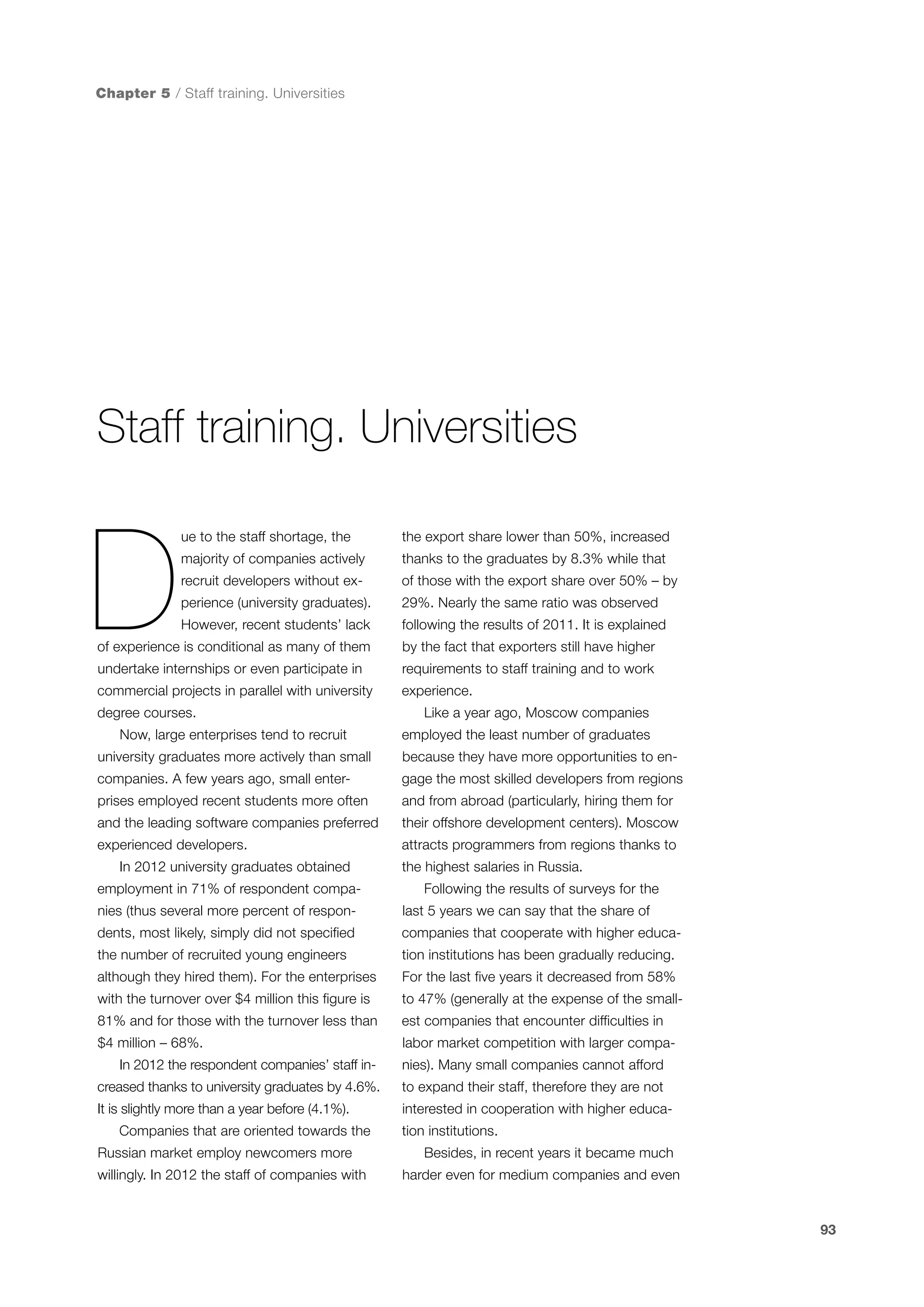 Chapter 5 / Staff training. Universities

Staff training. Universities

D

ue to the staff shortage, the

the export share lower than 50%, increased

majority of companies actively

thanks to the graduates by 8.3% while that

recruit developers without ex-

of those with the export share over 50% – by

perience (university graduates).

29%. Nearly the same ratio was observed

However, recent students’ lack

following the results of 2011. It is explained

of experience is conditional as many of them

by the fact that exporters still have higher

undertake internships or even participate in

requirements to staff training and to work

commercial projects in parallel with university

experience.

degree courses.
Now, large enterprises tend to recruit

Like a year ago, Moscow companies
employed the least number of graduates

university graduates more actively than small

because they have more opportunities to en-

companies. A few years ago, small enter-

gage the most skilled developers from regions

prises employed recent students more often

and from abroad (particularly, hiring them for

and the leading software companies preferred

their offshore development centers). Moscow

experienced developers.

attracts programmers from regions thanks to

In 2012 university graduates obtained
employment in 71% of respondent compa-

the highest salaries in Russia.
Following the results of surveys for the

nies (thus several more percent of respon-

last 5 years we can say that the share of

dents, most likely, simply did not specified

companies that cooperate with higher educa-

the number of recruited young engineers

tion institutions has been gradually reducing.

although they hired them). For the enterprises

For the last five years it decreased from 58%

with the turnover over $4 million this figure is

to 47% (generally at the expense of the small-

81% and for those with the turnover less than

est companies that encounter difficulties in

$4 million – 68%.

labor market competition with larger compa-

In 2012 the respondent companies’ staff in-

nies). Many small companies cannot afford

creased thanks to university graduates by 4.6%.

to expand their staff, therefore they are not

It is slightly more than a year before (4.1%).
Companies that are oriented towards the
Russian market employ newcomers more
willingly. In 2012 the staff of companies with

interested in cooperation with higher education institutions.
Besides, in recent years it became much
harder even for medium companies and even

93

 