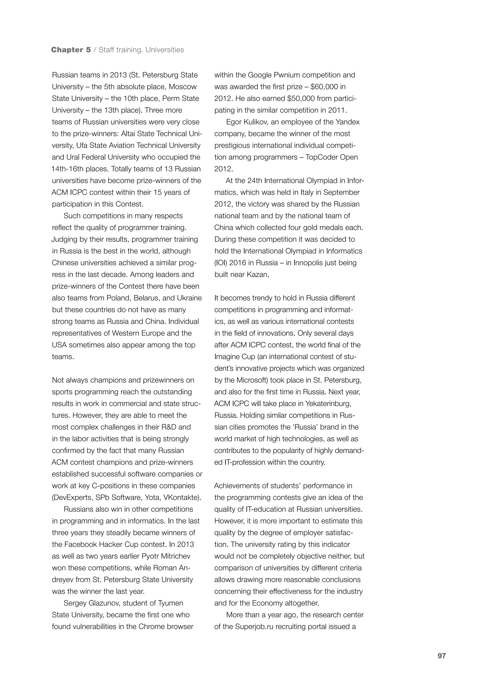 Chapter 5 / Staff training. Universities
Russian teams in 2013 (St. Petersburg State

within the Google Pwnium competition and

University – the 5th absolute place, Moscow

was awarded the first prize – $60,000 in

State University – the 10th place, Perm State

2012. He also earned $50,000 from partici-

University – the 13th place). Three more

pating in the similar competition in 2011.

teams of Russian universities were very close

Egor Kulikov, an employee of the Yandex

to the prize-winners: Altai State Technical Uni-

company, became the winner of the most

versity, Ufa State Aviation Technical University

prestigious international individual competi-

and Ural Federal University who occupied the

tion among programmers – TopCoder Open

14th-16th places. Totally teams of 13 Russian

2012.

universities have become prize-winners of the

At the 24th International Olympiad in Infor-

ACM ICPC contest within their 15 years of

matics, which was held in Italy in September

participation in this Contest.

2012, the victory was shared by the Russian

Such competitions in many respects

national team and by the national team of

reflect the quality of programmer training.

China which collected four gold medals each.

Judging by their results, programmer training

During these competition it was decided to

in Russia is the best in the world, although

hold the International Olympiad in Informatics

Chinese universities achieved a similar prog-

(IOI) 2016 in Russia – in Innopolis just being

ress in the last decade. Among leaders and

built near Kazan.

prize-winners of the Contest there have been
also teams from Poland, Belarus, and Ukraine

It becomes trendy to hold in Russia different

but these countries do not have as many

competitions in programming and informat-

strong teams as Russia and China. Individual

ics, as well as various international contests

representatives of Western Europe and the

in the field of innovations. Only several days

USA sometimes also appear among the top

after ACM ICPC contest, the world final of the

teams.

Imagine Cup (an international contest of student’s innovative projects which was organized

Not always champions and prizewinners on

by the Microsoft) took place in St. Petersburg,

sports programming reach the outstanding

and also for the first time in Russia. Next year,

results in work in commercial and state struc-

ACM ICPC will take place in Yekaterinburg,

tures. However, they are able to meet the

Russia. Holding similar competitions in Rus-

most complex challenges in their R&D and

sian cities promotes the ‘Russia’ brand in the

in the labor activities that is being strongly

world market of high technologies, as well as

confirmed by the fact that many Russian

contributes to the popularity of highly demand-

ACM contest champions and prize-winners

ed IT-profession within the country.

established successful software companies or
work at key C-positions in these companies

Achievements of students’ performance in

(DevExperts, SPb Software, Yota, VKontakte).

the programming contests give an idea of the

Russians also win in other competitions

quality of IT-education at Russian universities.

in programming and in informatics. In the last

However, it is more important to estimate this

three years they steadily became winners of

quality by the degree of employer satisfac-

the Facebook Hacker Cup contest. In 2013

tion. The university rating by this indicator

as well as two years earlier Pyotr Mitrichev

would not be completely objective neither, but

won these competitions, while Roman An-

comparison of universities by different criteria

dreyev from St. Petersburg State University

allows drawing more reasonable conclusions

was the winner the last year.

concerning their effectiveness for the industry

Sergey Glazunov, student of Tyumen
State University, became the first one who
found vulnerabilities in the Chrome browser

and for the Economy altogether.
More than a year ago, the research center
of the Superjob.ru recruiting portal issued a

97

 