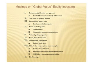 Musings on “Global Value” Equity Investing
      I.     Background, philosophy and approach
             A.    Stanford Business School early 1980s lecture
      II.    The “value vs. growth” paradox
      III.   Be mindful of agency costs
             A.    Family controlled companies
      IV.    Invest for the long term
             A.    Tax efficiency
             B.    Shareholder value vs. reported profits
      V.     Value of global perspective
      VI.    Focus, focus, focus, focus
      VII.   Virtues of low expectations
           A. Reduce panic factor
      VIII. Global value company investment examples
           A. Nestlé – 35 year horizon
           B. Pernod Ricard – credit default swap mayhem
           C. SABMiller – emerging market specialist
      IX. Final musings
 