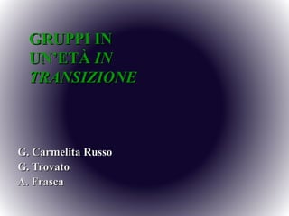 GRUPPI IN
  UN’ETÀ IN
  TRANSIZIONE



G. Carmelita Russo
G. Trovato
A. Frasca
 