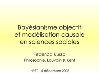 Bayésianisme objectif et modélisation causale en sciences sociales Federica Russo Philosophie, Louvain & Kent IHPST – 5 d é cembre 2008 