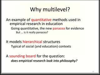 Why multilevel?
An example of quantitative methods used in
  empirical research in education
   Going quantitative, the new panacea for evidence
      But … is it really panacea?


It models hierarchical structures
   Typical of social (and education) contexts

A sounding board for the question:
   does empirical research look into philosophy?

                                                      10
 