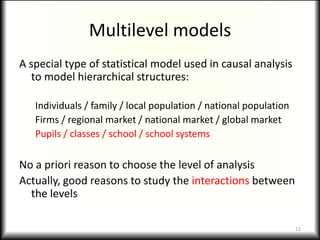 Multilevel models
A special type of statistical model used in causal analysis
   to model hierarchical structures:

   Individuals / family / local population / national population
   Firms / regional market / national market / global market
   Pupils / classes / school / school systems

No a priori reason to choose the level of analysis
Actually, good reasons to study the interactions between
  the levels

                                                                   11
 