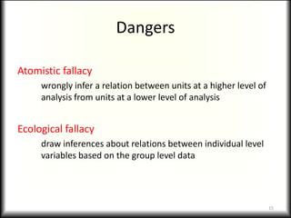 Dangers

Atomistic fallacy
     wrongly infer a relation between units at a higher level of
     analysis from units at a lower level of analysis


Ecological fallacy
     draw inferences about relations between individual level
     variables based on the group level data




                                                                   15
 