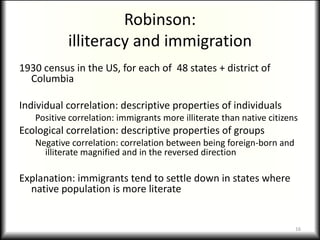 Robinson:
           illiteracy and immigration
1930 census in the US, for each of 48 states + district of
  Columbia

Individual correlation: descriptive properties of individuals
   Positive correlation: immigrants more illiterate than native citizens
Ecological correlation: descriptive properties of groups
   Negative correlation: correlation between being foreign-born and
     illiterate magnified and in the reversed direction

Explanation: immigrants tend to settle down in states where
  native population is more literate


                                                                       16
 