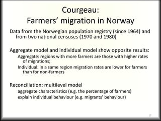 Courgeau:
       Farmers’ migration in Norway
Data from the Norwegian population registry (since 1964) and
  from two national censuses (1970 and 1980)

Aggregate model and individual model show opposite results:
   Aggregate: regions with more farmers are those with higher rates
     of migrations;
   Individual: in a same region migration rates are lower for farmers
     than for non-farmers

Reconciliation: multilevel model
   aggregate characteristics (e.g. the percentage of farmers)
   explain individual behaviour (e.g. migrants’ behaviour)


                                                                        17
 