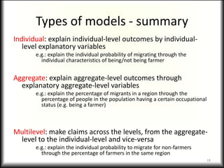 Types of models - summary
Individual: explain individual-level outcomes by individual-
   level explanatory variables
       e.g.: explain the individual probability of migrating through the
         individual characteristics of being/not being farmer


Aggregate: explain aggregate-level outcomes through
  explanatory aggregate-level variables
       e.g.: explain the percentage of migrants in a region through the
         percentage of people in the population having a certain occupational
         status (e.g. being a farmer)



Multilevel: make claims across the levels, from the aggregate-
 level to the individual-level and vice-versa
       e.g.: explain the individual probability to migrate for non-farmers
         through the percentage of farmers in the same region
                                                                                18
 