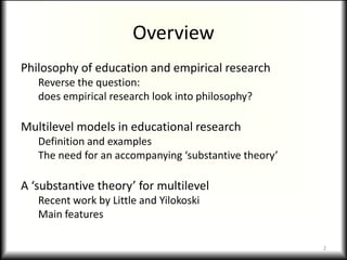 Overview
Philosophy of education and empirical research
   Reverse the question:
   does empirical research look into philosophy?

Multilevel models in educational research
   Definition and examples
   The need for an accompanying ‘substantive theory’

A ‘substantive theory’ for multilevel
   Recent work by Little and Yilokoski
   Main features

                                                       2
 