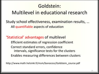 Goldstein:
    Multilevel in educational research
Study school effectiveness, examination results, …
    All quantifiable aspects of education


‘Statistical’ advantages of multilevel
    Efficient estimates of regression coefficient
    Correct standard errors, confidence
      intervals, significance tests for the clusters
    Enables measuring differences between clusters

http://www.math.helsinki.fi/msm/banocoss/Goldstein_course.pdf

                                                                21
 