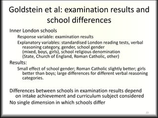 Goldstein et al: examination results and
           school differences
Inner London schools
   Response variable: examination results
   Explanatory variables: standardised London reading tests, verbal
     reasoning category, gender, school gender
     (mixed, boys, girls), school religious denomination
     (State, Church of England, Roman Catholic, other)
Results:
   Small effect of school gender; Roman Catholic slightly better; girls
     better than boys; large differences for different verbal reasoning
     categories.

Differences between schools in examination results depend
   on intake achievement and curriculum subject considered
No single dimension in which schools differ
                                                                      23
 
