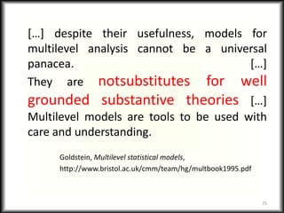 […] despite their usefulness, models for
multilevel analysis cannot be a universal
panacea.                                […]
They are notsubstitutes for well
grounded substantive theories […]
Multilevel models are tools to be used with
care and understanding.
     Goldstein, Multilevel statistical models,
     http://www.bristol.ac.uk/cmm/team/hg/multbook1995.pdf



                                                             25
 