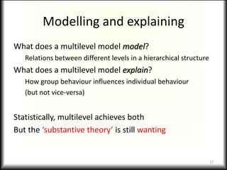 Modelling and explaining
What does a multilevel model model?
   Relations between different levels in a hierarchical structure
What does a multilevel model explain?
   How group behaviour influences individual behaviour
   (but not vice-versa)


Statistically, multilevel achieves both
But the ‘substantive theory’ is still wanting


                                                                    27
 