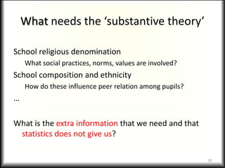What needs the ‘substantive theory’

School religious denomination
    What social practices, norms, values are involved?
School composition and ethnicity
    How do these influence peer relation among pupils?
…

What is the extra information that we need and that
 statistics does not give us?

                                                         28
 
