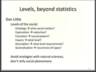 Levels, beyond statistics
Dan Little
   Levels of the social:
      Ontology  what social entities?
      Explanation  reduction?
      Causation  causal powers?
      Inquiry  what level?
      Description  what level requirements?
      Generalisation  recurrence of types?


   Avoid analogies with natural sciences,
   don’t reify social phenomena

                                               30
 