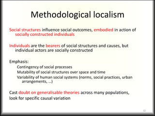 Methodological localism
Social structures influence social outcomes, embodied in action of
   socially constructed individuals

Individuals are the bearers of social structures and causes, but
   individual actors are socially constructed

Emphasis:
    Contingency of social processes
    Mutability of social structures over space and time
    Variability of human social systems (norms, social practices, urban
      arrangements, …)

Cast doubt on generalisable theories across many populations,
look for specific causal variation

                                                                          32
 