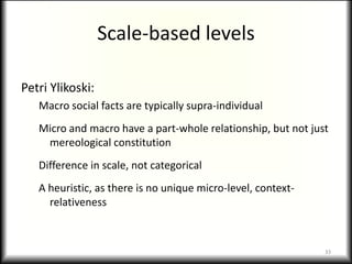 Scale-based levels

Petri Ylikoski:
   Macro social facts are typically supra-individual
   Micro and macro have a part-whole relationship, but not just
    mereological constitution
   Difference in scale, not categorical
   A heuristic, as there is no unique micro-level, context-
     relativeness



                                                              33
 
