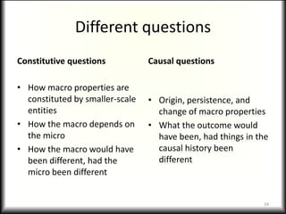 Different questions
Constitutive questions           Causal questions

• How macro properties are
  constituted by smaller-scale   • Origin, persistence, and
  entities                         change of macro properties
• How the macro depends on       • What the outcome would
  the micro                        have been, had things in the
• How the macro would have         causal history been
  been different, had the          different
  micro been different


                                                             34
 