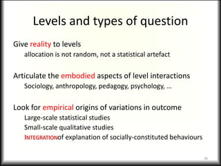 Levels and types of question
Give reality to levels
   allocation is not random, not a statistical artefact

Articulate the embodied aspects of level interactions
   Sociology, anthropology, pedagogy, psychology, …

Look for empirical origins of variations in outcome
   Large-scale statistical studies
   Small-scale qualitative studies
   INTEGRATIONof explanation of socially-constituted behaviours

                                                                  36
 