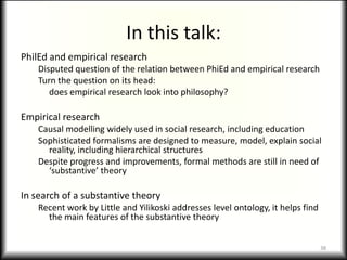In this talk:
PhilEd and empirical research
    Disputed question of the relation between PhiEd and empirical research
    Turn the question on its head:
       does empirical research look into philosophy?

Empirical research
    Causal modelling widely used in social research, including education
    Sophisticated formalisms are designed to measure, model, explain social
      reality, including hierarchical structures
    Despite progress and improvements, formal methods are still in need of
      ‘substantive’ theory

In search of a substantive theory
    Recent work by Little and Yilikoski addresses level ontology, it helps find
      the main features of the substantive theory


                                                                                  38
 