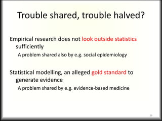 Trouble shared, trouble halved?

Empirical research does not look outside statistics
  sufficiently
   A problem shared also by e.g. social epidemiology


Statistical modelling, an alleged gold standard to
  generate evidence
   A problem shared by e.g. evidence-based medicine



                                                       39
 