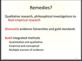 Remedies?
Qualitative research, philosophical investigations to
 feed empirical research

Dismantle evidence hierarchies and gold standards

Build integrated methods
   Quantitative and qualitative
   Empirical and conceptual
   Multiple sources of evidence

                                                    40
 