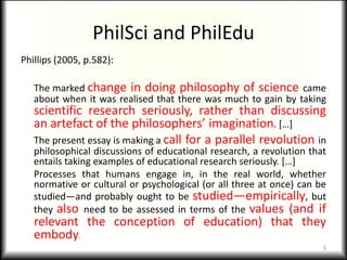 PhilSci and PhilEdu
Phillips (2005, p.582):

   The marked change in doing philosophy of science came
   about when it was realised that there was much to gain by taking
   scientific research seriously, rather than discussing
   an artefact of the philosophers’ imagination. […]
   The present essay is making a call for a parallel revolution in
   philosophical discussions of educational research, a revolution that
   entails taking examples of educational research seriously. […]
   Processes that humans engage in, in the real world, whether
   normative or cultural or psychological (or all three at once) can be
   studied—and probably ought to be studied—empirically, but
   they also need to be assessed in terms of the values (and if
   relevant the conception of education) that they
   embody.
                                                                      5
 