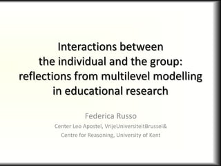 Interactions between
     the individual and the group:
reflections from multilevel modelling
        in educational research
                   Federica Russo
       Center Leo Apostel, VrijeUniversiteitBrussel&
         Centre for Reasoning, University of Kent
 