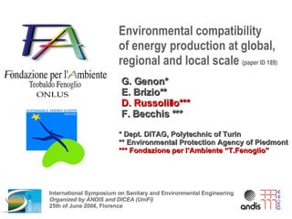 Environmental compatibility  of energy production at global, regional and local scale  (paper ID 189) G. Genon* E. Brizio** D. Russolillo*** F. Becchis *** * Dept. DITAG, Polytechnic of Turin ** Environmental Protection Agency of Piedmont *** Fondazione per l’Ambiente “T.Fenoglio” International Symposium on Sanitary and Environmental Engineering Organized by ANDIS and DICEA (UniFi) 25th of June 2008, Florence 