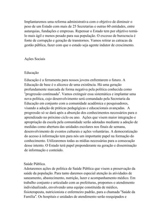 Implantaremos uma reforma administrativa com o objetivo de diminuir o
peso de um Estado com mais de 25 Secretarias e outras 60 entidades, entre
autarquias, fundações e empresas. Repensar o Estado tem por objetivo torná-
lo mais ágil e menos pesado para sua população. O excesso de burocracia é
fonte de corrupção e geração de transtornos. Vamos retirar as catracas da
gestão pública, fazer com que o estado seja agente indutor de crescimento.


Ações Sociais


Educação
Educação é a ferramenta para nossos jovens enfrentarem o futuro. A
Educação de base é o alicerce de uma existência. Há uma geração
profundamente marcada de forma negativa pela política conhecida como
“progressão continuada”. Vamos extinguir essa sistemática e implantar uma
nova política, cujo desenvolvimento será comandado pela Secretaria da
Educação em conjunto com a comunidade acadêmica e pesquisadores,
visando a adoção de práticas pedagógicas e educacionais avançadas. A
progressão só se dará após a absorção dos conhecimentos necessários para o
aprendizado no próximo ciclo ou ano. Ações que visem maior integração e
apropriação da escola pela comunidade serão adotadas mediante a adoção de
medidas como abertura das unidades escolares nos finais de semana,
desenvolvimento de eventos culturais e ações voluntárias. A democratização
do acesso à informação tem para nós um importante papel na formação do
conhecimento. Utilizaremos todas as mídias necessárias para a consecução
desse intento. O Estado terá papel preponderante na geração e disseminação
de informação e conteúdo.


Saúde Pública.
Adotaremos ações de política de Saúde Pública que visem a preservação da
saúde da população. Para tanto daremos especial atenção às atividades de
saneamento, abastecimento, nutrição, lazer e acompanhamento médico. Em
trabalho conjunto e articulado com as prefeituras, propomos o atendimento
individualizado, envolvendo uma equipe constituída de médico,
fisioterapeuta, nutricionista e enfermeiro padrão, para a chamada “Saúde da
Família”. Os hospitais e unidades de atendimento serão reequipados e
 