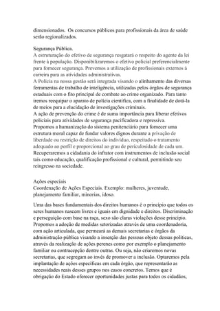 dimensionados. Os concursos públicos para profissionais da área de saúde
serão regionalizados.

Segurança Pública.
A estruturação do efetivo de segurança resgatará o respeito do agente da lei
frente à população. Disponibilizaremos o efetivo policial preferencialmente
para fornecer segurança. Prevemos a utilização de profissionais externos à
carreira para as atividades administrativas.
A Polícia na nossa gestão será integrada visando o alinhamento das diversas
ferramentas de trabalho de inteligência, utilizadas pelos órgãos de segurança
estaduais com o fito principal de combate ao crime organizado. Para tanto
iremos reequipar o aparato de polícia cientifica, com a finalidade de dotá-la
de meios para a elucidação de investigações criminais.
A ação de prevenção do crime é de suma importância para liberar efetivos
policiais para atividades de segurança pacificadora e repressiva.
Propomos a humanização do sistema penitenciário para fornecer uma
estrutura moral capaz de fundar valores dignos durante a privação de
liberdade ou restrição de direitos do indivíduo, respeitado o tratamento
adequado ao perfil e proporcional ao grau de periculosidade de cada um.
Recuperaremos a cidadania do infrator com instrumentos de inclusão social
tais como educação, qualificação profissional e cultural, permitindo seu
reingresso na sociedade.


Ações especiais
Coordenação de Ações Especiais. Exemplo: mulheres, juventude,
planejamento familiar, minorias, idoso.
Uma das bases fundamentais dos direitos humanos é o princípio que todos os
seres humanos nascem livres e iguais em dignidade e direitos. Discriminação
e perseguição com base na raça, sexo são claras violações desse princípio.
Propomos a adoção de medidas setorizadas através de uma coordenadoria,
com ação articulada, que permeará as demais secretarias e órgãos da
administração pública visando a inserção das pessoas objeto dessas políticas,
através da realização de ações perenes como por exemplo o planejamento
familiar ou contracepção dentre outras. Ou seja, não criaremos novas
secretarias, que segregam ao invés de promover a inclusão. Optaremos pela
implantação de ações específicas em cada órgão, que representarão as
necessidades reais desses grupos nos casos concretos. Temos que é
obrigação do Estado oferecer oportunidades justas para todos os cidadãos,
 