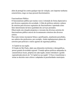 além de protegê-los contra qualquer tipo de violação, sem importar nenhuma
característica, rasgo ou traço pessoal discriminatório.


Funcionalismo Público.
O funcionalismo público por muitas vezes é retratado de forma depreciativa
por diversos segmentos da sociedade. A falta de políticas salariais e planos
de carreiras para diversos segmentos do funcionalismo é apontada como
fator determinante da baixa qualidade dos serviços prestados.
Observando esta situação propomos o reexame das diversas carreiras do
funcionalismo público através do levantamento criterioso dos diversos
setores.
Para tanto iremos incorporar bônus e gratificações, atualmente percebidos,
aos salários dos professores, por exemplo. Ainda implantaremos planos de
carreiras para policiais e outros agentes de segurança pública.

A Capital na sua região.
O Estado de São Paulo, dado suas dimensões territoriais e demográficas,
possui grande diversidade regional. Visando aplicar políticas adequadas às
características locais, próprias de cada região, iremos introduzir a gestão
regionalizada através do “A Capital na sua região”. O foco é transformar e
tornar as decisões mais céleres e adaptadas às peculiaridades municipais.
 