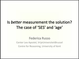 Is better measurement the solution?
The case of ‘SES’ and ‘age’
Federica Russo
Center Leo Apostel, VrijeUniversiteitBrussel
Centre for Reasoning, University of Kent
 
