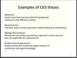 Examples of CitS theses
[Medicine]
Causal assessment has two evidential components:
mechanisms and difference-making
[Social Science]
‘Variation’ guides causal reasoning in model building and model testing
[Biology, Neuroscience]
Mechanisms are entities and activities organised in such a way that
they are responsible for a phenomenon
[Evidence-based approaches]
Evidence hierarchies should not neglect evidence of
mechanisms and expert knowledge
…
10
 