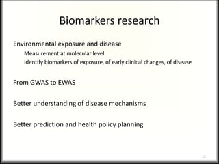Biomarkers research
Environmental exposure and disease
Measurement at molecular level
Identify biomarkers of exposure, of early clinical changes, of disease
From GWAS to EWAS
Better understanding of disease mechanisms
Better prediction and health policy planning
12
 