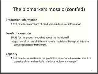 The biomarkers mosaic (cont’ed)
Production-Information
A test case for an account of production in terms of information
Levels of causation
EWAS for the population, what about the individual?
Integration of factors of different nature (social and biological) into the
same explanatory framework.
Capacity
A test case for capacities: is the predictive power of a biomarker due to a
capacity of some chemicals to induce molecular changes?
14
 