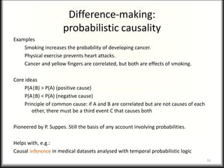 Difference-making:
probabilistic causality
Examples
Smoking increases the probability of developing cancer.
Physical exercise prevents heart attacks.
Cancer and yellow fingers are correlated, but both are effects of smoking.
Core ideas
P(A|B) > P(A) (positive cause)
P(A|B) < P(A) (negative cause)
Principle of common cause: if A and B are correlated but are not causes of each
other, there must be a third event C that causes both
Pioneered by P. Suppes. Still the basis of any account involving probabilities.
Helps with, e.g.:
Causal inference in medical datasets analysed with temporal probabilistic logic
16
 