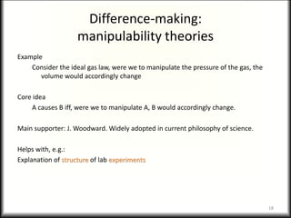 Difference-making:
manipulability theories
Example
Consider the ideal gas law, were we to manipulate the pressure of the gas, the
volume would accordingly change
Core idea
A causes B iff, were we to manipulate A, B would accordingly change.
Main supporter: J. Woodward. Widely adopted in current philosophy of science.
Helps with, e.g.:
Explanation of structure of lab experiments
18
 