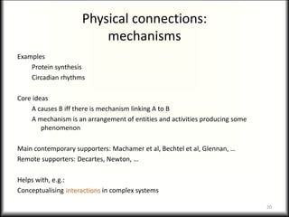 Physical connections:
mechanisms
Examples
Protein synthesis
Circadian rhythms
Core ideas
A causes B iff there is mechanism linking A to B
A mechanism is an arrangement of entities and activities producing some
phenomenon
Main contemporary supporters: Machamer et al, Bechtel et al, Glennan, …
Remote supporters: Decartes, Newton, …
Helps with, e.g.:
Conceptualising interactions in complex systems
20
 