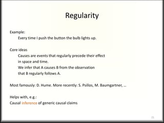 Regularity
Example:
Every time I push the button the bulb lights up.
Core ideas
Causes are events that regularly precede their effect
in space and time.
We infer that A causes B from the observation
that B regularly follows A.
Most famously: D. Hume. More recently: S. Psillos, M. Baumgartner, …
Helps with, e.g.:
Causal inference of generic causal claims
21
 