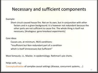 Necessary and sufficient components
Example:
Short circuit caused house fire. Not on its own, but in conjunction with other
factors and in a given background. It is however not redundant because the
other parts are not sufficient to cause fire. The whole thing is itself not
necessary. [Analogous: gene knockout experiments]
Core ideas
Causes are, at minimum, INUS conditions:
“Insufficient but Non-redundant part of a condition
which is itself Unnecessary but Sufficient”
Most famously: J.L. Mackie. In epidemiology: Rothman’s pie charts.
Helps with, e.g.:
Conceptualisation of complex causal settings (disease, concurrent systems, …)
22
 