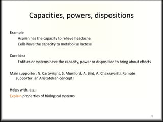 Capacities, powers, dispositions
Example
Aspirin has the capacity to relieve headache
Cells have the capacity to metabolise lactose
Core idea
Entities or systems have the capacity, power or disposition to bring about effects
Main supporter: N. Cartwright, S. Mumford, A. Bird, A. Chakravartti. Remote
supporter: an Aristotelian concept!
Helps with, e.g.:
Explain properties of biological systems
23
 
