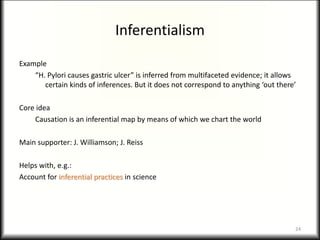 Inferentialism
Example
“H. Pylori causes gastric ulcer” is inferred from multifaceted evidence; it allows
certain kinds of inferences. But it does not correspond to anything ‘out there’
Core idea
Causation is an inferential map by means of which we chart the world
Main supporter: J. Williamson; J. Reiss
Helps with, e.g.:
Account for inferential practices in science
24
 