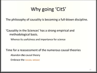 Why going ‘CitS’
The philosophy of causality is becoming a full-blown discipline.
‘Causality in the Sciences’ has a strong empirical and
methodological basis.
Whence its usefulness and importance for science
Time for a reassessment of the numerous causal theories
Abandon the causal theory
Embrace the CAUSAL MOSAIC
27
 