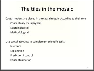 The tiles in the mosaic
Causal notions are placed in the causal mosaic according to their role
Conceptual / metaphysical
Epistemological
Methodological
Use causal accounts to complement scientific tasks
Inference
Explanation
Prediction / control
Conceptualisation
28
 